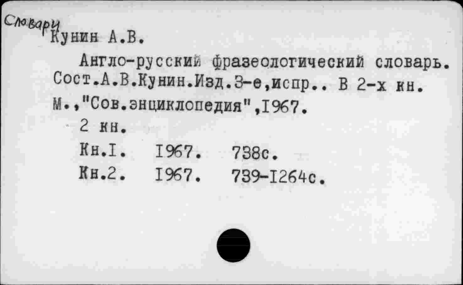 ﻿гКунин А.В.
Англо-русский фразеологический словарь. Сост.А.В.Кунин.Изд.З-е,испр.. В 2-х кн. М.,"Сов.энциклопедия",1967.
2 кн.
Кн.1.	1967.	738с.
Кн.2.	1967.	739-1264с.